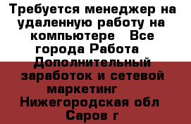 Требуется менеджер на удаленную работу на компьютере - Все города Работа » Дополнительный заработок и сетевой маркетинг   . Нижегородская обл.,Саров г.